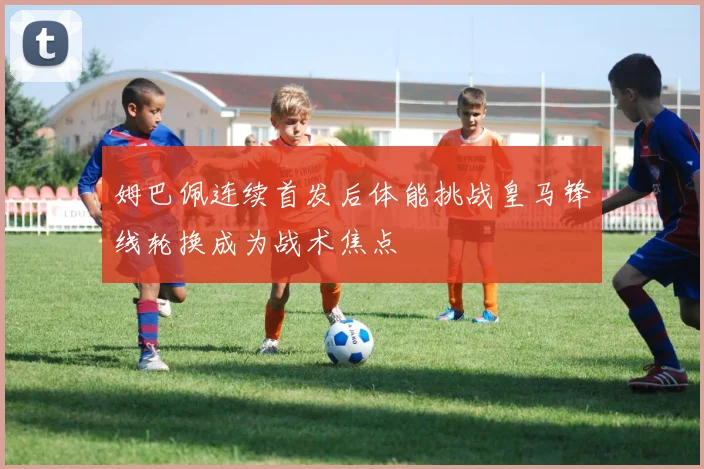 姆巴佩连续首发后体能挑战皇马锋线轮换成为战术焦点