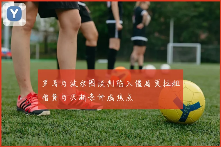 罗马与波尔图谈判陷入僵局莫拉租借费与买断条件成焦点