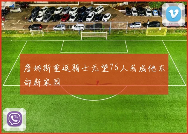 詹姆斯重返骑士无望76人或成他东部新家园