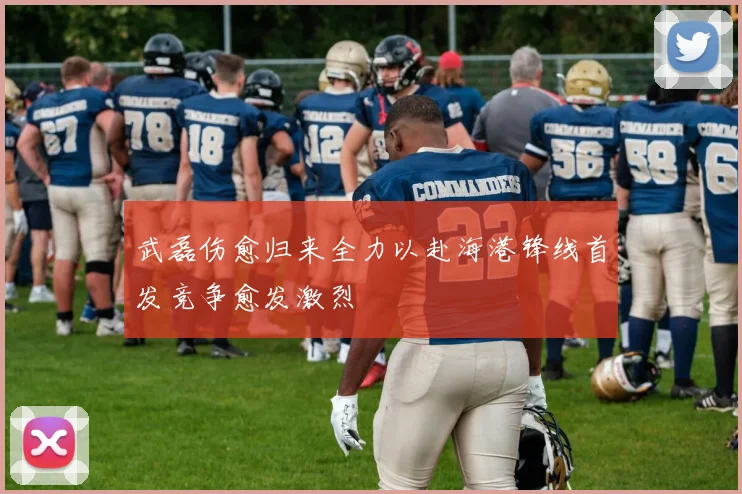 武磊伤愈归来全力以赴海港锋线首发竞争愈发激烈