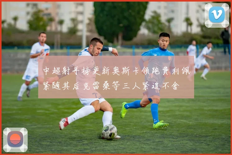 中超射手榜更新奥斯卡领跑费利佩紧随其后克雷桑等三人紧追不舍