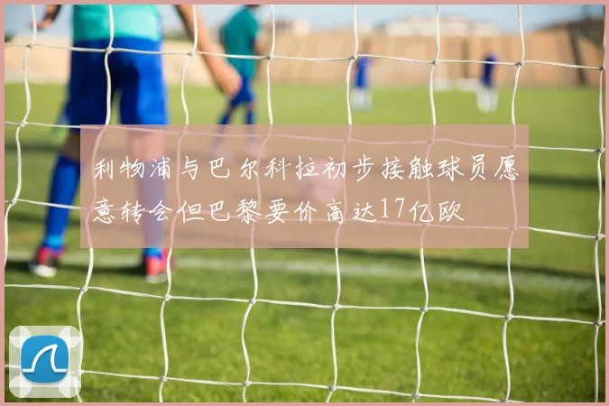 利物浦与巴尔科拉初步接触球员愿意转会但巴黎要价高达17亿欧