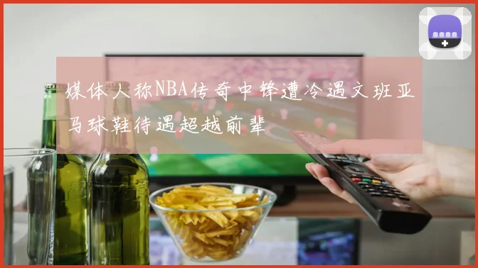 媒体人称NBA传奇中锋遭冷遇文班亚马球鞋待遇超越前辈