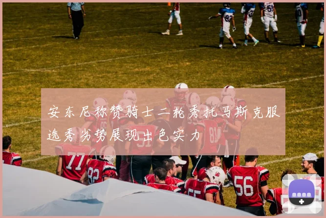 安东尼称赞骑士二轮秀托马斯克服选秀劣势展现出色实力