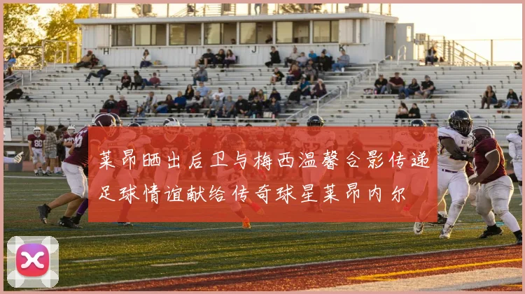 莱昂晒出后卫与梅西温馨合影传递足球情谊献给传奇球星莱昂内尔