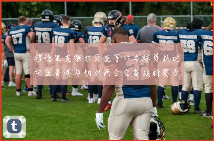 穆德里克维尔贝克等六名球员抵达中国香港与切尔西会合备战新赛季