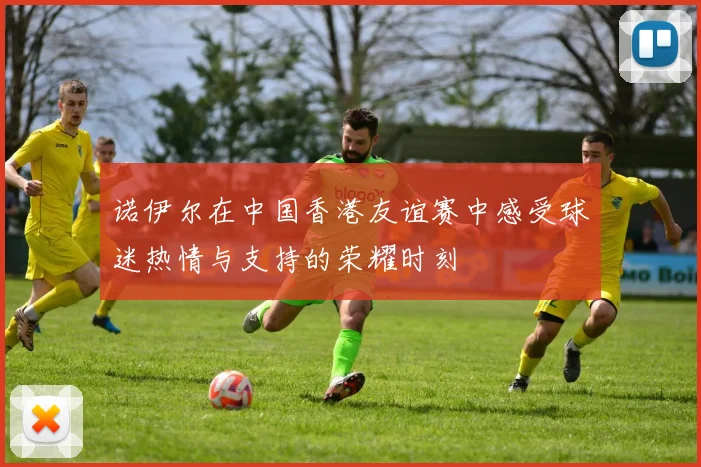 诺伊尔在中国香港友谊赛中感受球迷热情与支持的荣耀时刻