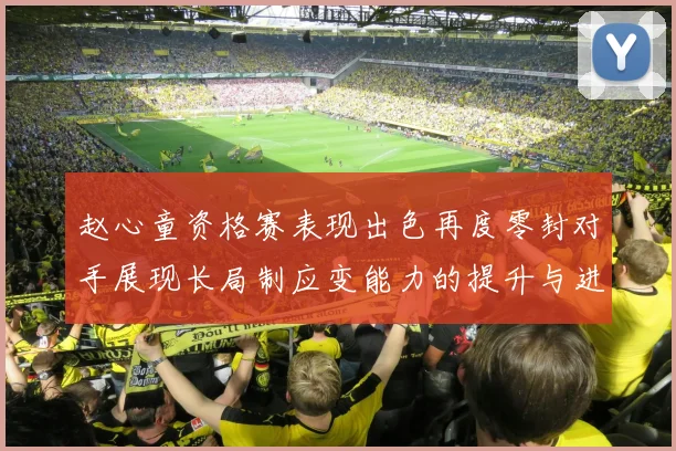 赵心童资格赛表现出色再度零封对手展现长局制应变能力的提升与进步