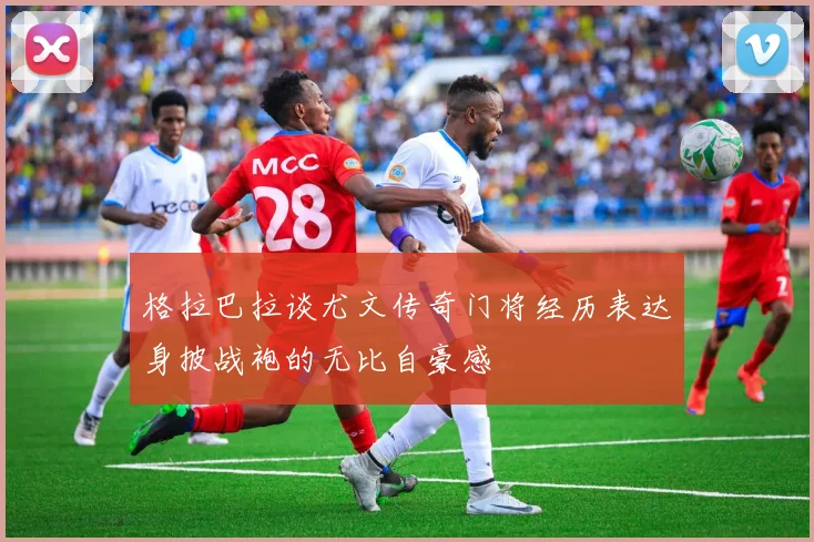 格拉巴拉谈尤文传奇门将经历表达身披战袍的无比自豪感